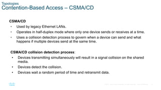 14
© 2016 Cisco and/or its affiliates. All rights reserved. Cisco Confidential
Topologies
Contention-Based Access – CSMA/CD
CSMA/CD
• Used by legacy Ethernet LANs.
• Operates in half-duplex mode where only one device sends or receives at a time.
• Uses a collision detection process to govern when a device can send and what
happens if multiple devices send at the same time.
CSMA/CD collision detection process:
• Devices transmitting simultaneously will result in a signal collision on the shared
media.
• Devices detect the collision.
• Devices wait a random period of time and retransmit data.
 