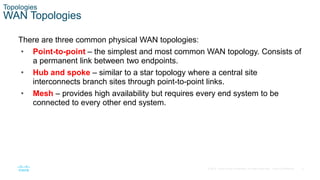 9
© 2016 Cisco and/or its affiliates. All rights reserved. Cisco Confidential
Topologies
WAN Topologies
There are three common physical WAN topologies:
• Point-to-point – the simplest and most common WAN topology. Consists of
a permanent link between two endpoints.
• Hub and spoke – similar to a star topology where a central site
interconnects branch sites through point-to-point links.
• Mesh – provides high availability but requires every end system to be
connected to every other end system.
 