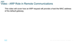 12
© 2016 Cisco and/or its affiliates. All rights reserved. Cisco Confidential
ARP
Video - ARP Role in Remote Communications
This video will cover how an ARP request will provide a host the MAC address
of the default gateway.
 