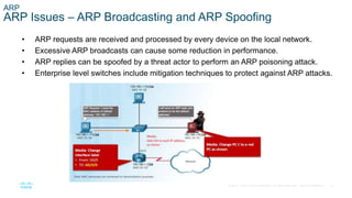 15
© 2016 Cisco and/or its affiliates. All rights reserved. Cisco Confidential
ARP
ARP Issues – ARP Broadcasting and ARP Spoofing
• ARP requests are received and processed by every device on the local network.
• Excessive ARP broadcasts can cause some reduction in performance.
• ARP replies can be spoofed by a threat actor to perform an ARP poisoning attack.
• Enterprise level switches include mitigation techniques to protect against ARP attacks.
 
