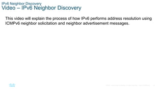 18
© 2016 Cisco and/or its affiliates. All rights reserved. Cisco Confidential
IPv6 Neighbor Discovery
Video – IPv6 Neighbor Discovery
This video will explain the process of how IPv6 performs address resolution using
ICMPv6 neighbor solicitation and neighbor advertisement messages.
 