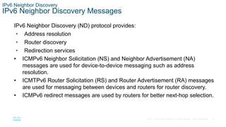 19
© 2016 Cisco and/or its affiliates. All rights reserved. Cisco Confidential
IPv6 Neighbor Discovery
IPv6 Neighbor Discovery Messages
IPv6 Neighbor Discovery (ND) protocol provides:
• Address resolution
• Router discovery
• Redirection services
• ICMPv6 Neighbor Solicitation (NS) and Neighbor Advertisement (NA)
messages are used for device-to-device messaging such as address
resolution.
• ICMTPv6 Router Solicitation (RS) and Router Advertisement (RA) messages
are used for messaging between devices and routers for router discovery.
• ICMPv6 redirect messages are used by routers for better next-hop selection.
 