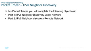 21
© 2016 Cisco and/or its affiliates. All rights reserved. Cisco Confidential
In this Packet Tracer, you will complete the following objectives:
• Part 1: IPv6 Neighbor Discovery Local Network
• Part 2: IPv6 Neighbor discovery Remote Network
IPv6 Neighbor Discovery
Packet Tracer – IPv6 Neighbor Discovery
 