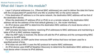 23
© 2016 Cisco and/or its affiliates. All rights reserved. Cisco Confidential
Module Practice and Quiz
What did I learn in this module?
• Layer 2 physical addresses (i.e., Ethernet MAC addresses) are used to deliver the data link frame
with the encapsulated IP packet from one NIC to another NIC on the same network.
• If the destination IP address is on the same network, the destination MAC address will be that of
the destination device.
• When the destination IP address (IPv4 or IPv6) is on a remote network, the destination MAC
address will be the address of the host default gateway (i.e., the router interface).
• An IPv4 device uses ARP to determine the destination MAC address of a local device when it
knows its IPv4 address.
• ARP provides two basic functions: resolving IPv4 addresses to MAC addresses and maintaining a
table of IPv4 to MAC address mappings.
• After the ARP reply is received, the device will add the IPv4 address and the corresponding MAC
address to its ARP table.
• For each device, an ARP cache timer removes ARP entries that have not been used for a
specified period of time.
• IPv6 does not use ARP, it uses the ND protocol to resolve MAC addresses.
• An IPv6 device uses ICMPv6 Neighbor Discovery to determine the destination MAC address of a
local device when it knows its IPv6 address.
 