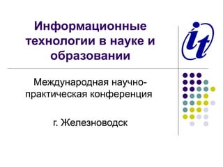 Информационные
технологии в науке и
    образовании

  Международная научно-
практическая конференция

     г. Железноводск
 