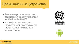 Промышленные устройства
• Значительную доля до сих пор
принадлежит legacy устройствам
на Windows Mobile/CE.
• Учитывая успехи Android, в
среднесрочной перспективе эта
система займет лидерство в
данном секторе.
 