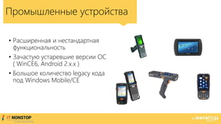 • Расширенная и нестандартная
функциональность
• Зачастую устаревшие версии ОС
( WinCE6, Android 2.x.x )
• Большое количество legacy кода
под Windows Mobile/CE
Промышленные устройства
 