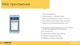 Web приложения
 Простота разработки
 Переносимость — работает везде
 Можно использовать код сайта ( частично )
 Приложение может создать веб-специалист
 Привычно для пользователей веб-сайта
 Ограниченная функциональность. Нет доступа к
аппаратным возможностям устройства
 Не нативный UX
 Всегда нужно сетевое подключение
 Страдает производительность
 Проблемы на разных браузерах
 