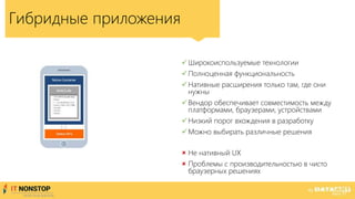Гибридные приложения
Широкоиспользуемые технологии
Полноценная функциональность
Нативные расширения только там, где они
нужны
Вендор обеспечивает совместимость между
платформами, браузерами, устройствами
Низкий порог вхождения в разработку
Можно выбирать различные решения
 Не нативный UX
 Проблемы с производительностью в чисто
браузерных решениях
 