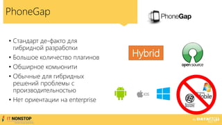 PhoneGap
• Стандарт де-факто для
гибридной разработки
• Большое количество плагинов
• Обширное комьюнити
• Обычные для гибридных
решений проблемы с
производительностью
• Нет ориентации на enterprise
Hybrid
 