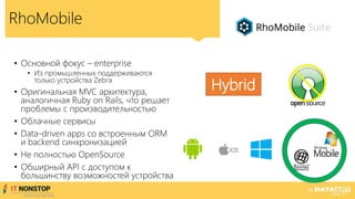 RhoMobile
• Основной фокус – enterprise
• Из промышленных поддерживаются
только устройства Zebra
• Оригинальная MVC архитектура,
аналогичная Ruby on Rails, что решает
проблемы с производительностью
• Облачные сервисы
• Data-driven apps со встроенным ORM
и backend синхронизацией
• Не полностью OpenSource
• Обширный API с доступом к
большинству возможностей устройства
Hybrid
 
