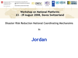 Workshop on National Platforms
23 – 29 August 2008, Davos Switzerland
Federal Department of Foreign Affairs FDFA
Swiss Agency for Development and Cooperation
SDC
National Platform for Natural Hazard PLANAT
Disaster Risk Reduction National Coordinating Mechansims
in
Jordan
 