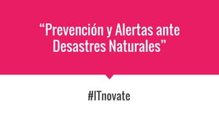 “Prevención y Alertas ante
Desastres Naturales”
#ITnovate
 