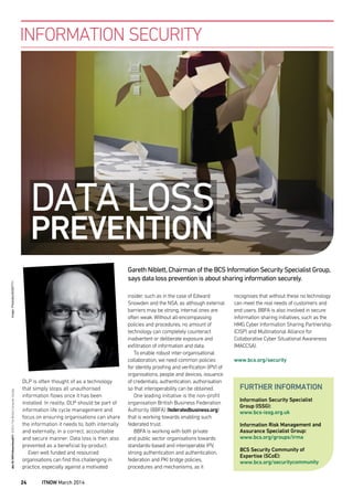 DLP is often thought of as a technology
that simply stops all unauthorised
information ﬂows once it has been
installed. In reality, DLP should be part of
information life cycle management and
focus on ensuring organisations can share
the information it needs to, both internally
and externally, in a correct, accountable
and secure manner. Data loss is then also
prevented as a beneﬁcial by-product.
Even well funded and resourced
organisations can ﬁnd this challenging in
practice, especially against a motivated
insider, such as in the case of Edward
Snowden and the NSA, as although external
barriers may be strong, internal ones are
often weak. Without all-encompassing
policies and procedures, no amount of
technology can completely counteract
inadvertent or deliberate exposure and
exﬁltration of information and data.
To enable robust inter-organisational
collaboration, we need common policies
for identity prooﬁng and veriﬁcation (IPV) of
organisations, people and devices, issuance
of credentials, authentication, authorisation
so that interoperability can be obtained.
One leading initiative is the non-proﬁt
organisation British Business Federation
Authority (BBFA) (federatedbusiness.org)
that is working towards enabling such
federated trust.
BBFA is working with both private
and public sector organisations towards
standards-based and interoperable IPV,
strong authentication and authentication,
federation and PKI bridge policies,
procedures and mechanisms, as it
INFORMATION SECURITY
recognises that without these no technology
can meet the real needs of customers and
end users. BBFA is also involved in secure
information sharing initiatives, such as the
HMG Cyber Information Sharing Partnership
(CISP) and Multinational Alliance for
Collaborative Cyber Situational Awareness
(MACCSA).
www.bcs.org/security
Gareth Niblett,Chairman of the BCS Information Security Specialist Group,
says data loss prevention is about sharing information securely.
Information Security Specialist
Group (ISSG):
www.bcs-issg.org.uk
Information Risk Management and
Assurance Specialist Group:
www.bcs.org/groups/irma
BCS Security Community of
Expertise (SCoE):
www.bcs.org/securitycommunity
FURTHER INFORMATION
DATA LOSS
PREVENTION
doi:10.1093/itnow/bwu011©2014TheBritishComputerSocietyImage:Photodisc/83397711
24 ITNOW March 2014
IT
innovator
There’s
an
that doesn’t sell anything,
make anything,
but protects everything.
Technology with a purpose
Nowhere on the planet does technology like we do.
It’s a bold assertion.And one you’ll only ever truly
be able to verify by joining us. But believe it when we
That’s why we need Architects who are as excited by
the courage to innovate and pioneer.We’re breaking
delivered for the sake of national safety. Join us and
you could too. Have you got what it takes to be an MI5
architect? Find out at www.mi5.gov.uk/careers
Enterprise Architects
Solutions Architects
Technical Architects
 