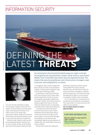 Our view of what constitutes a safety
critical system needs to move from the
distant oil rig and reﬁnery, nuclear power
station, and occasional reliance on air
traffic control, to the closer ship,
autonomous vehicle, health IoT and drone.
These things can present threats not only
to security and privacy but to safety too.
Maritime cyber needs to catch up with
the emerging aerospace industry focus
on risks, as bulk carriers can be ﬂoating
bank vaults (with goods tempting pirates
or smugglers), data centres (loaded with
data and sensors that can be spoofed or
copied), or bombs (given explosive cargo,
such as liquid natural gas (LNG).
Autonomous or self-driving vehicles,
from cars through lorries to even ships,
present potential for threats to drivers
(on autopilot), passengers, pedestrians
and others. Written and machine-learned
software algorithms have to not only
read and respond to their surroundings
accurately, but to make ethical decisions.
TV shows have shown bad actors
compromising insecure pace makers
wirelessly and causing cardiac failure
in their host; there are scripts for this
sort of attack in the real world. Dosages
and readings can be electronically
manipulated; beyond privacy exposure of
medical data, this could lead to some very
serious impacts.
Drones have moved from being the
INFORMATION SECURITY
plaything of advanced military nations,
raining death from above, through
domestic toys, and then back to tools for
search and rescue, emergency response
and other good uses. This dual-use brings
the potential for good or ill, and controls
are needed to protect areas and people.
As in many advances, convenience and
connectivity bring openness and exposure.
This means that it is critical we ensure the
safety of such systems.
You can follow Gareth on Twitter:
@garethniblett
As convenience and connectivity breed exposure, cyber criminals
are targeting new and previously unseen attack vectors, says Gareth
Niblett, Chair of the BCS Information Security Specialist Group. This
means that security practitioners and infrastructure managers need
to be ever more prepared for an attack.
Maritime industry is easy meat for
cyber criminals
https://blog.kaspersky.com/
maritime-cyber-security/8796
FURTHER INFORMATION
doi:10.1093/itnow/bww070©2016TheBritishComputerSocietyImage:istock.com/cincila
DEFINING THE
LATEST THREATS
September 2016 ITNOW 29
 