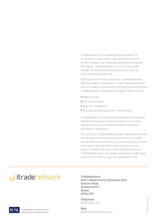 iTradeNetwork is the leading global provider of
                                    on-demand supply chain management solutions
                                    for the foodservice, hospitality and retail industries.
                                    Worldwide, iTradeNetwork processes more than
                                    £150bn of commercial transactions for many of
                                    the world’s leading brands.
                                    Built upon vast industry expertise, a comprehensive
                                    data foundation, the industry’s most extensive trading
                                    partner network, and an ethos of continual development
                                    iTradeNetwork’s collaborative solutions allow users to:

                                    • Reduce costs
                                    • Increase revenue
                                    • Improve compliance
                                    • Strengthen trading partner relationships

                                    iTradeNetwork’s leading SaaS (Software-as-a-Service)
                                    and outsourced purchasing services are essential
                                    components of over 6,200 hospitality and retail
                                    companies’ operations.
                                    Our services combine leading edge SaaS procurement
                                    technology and professional purchasing to provide
                                    exceptional improvements in purchasing performance
                                    and supply chain efficiency. By outsourcing your
                                    e-procurement and spend management needs to
                                    iTradeNetwork you can quickly and easily create value
                                    and profit to improve your top and bottom line.




                                    iTradeNetwork
                                    Unit 1 Stokenchurch Business Park
                                    Ibstone Road
                                    Stokenchurch
                                    Bucks
                                    HP14 3FE
                                                                                              Designed by goode.co.uk




                                    Telephone
                                    0870 0100 227

iTradeNetwork is a member of the    Web
National Outsourcing Association.   www.itradenetwork.co.uk
 