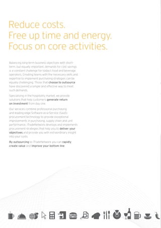 Reduce costs.
Free up time and energy.
Focus on core activities.
Balancing long-term business objectives with short-
term, but equally important, demands for cost savings
is a constant challenge for today’s food and beverage
operators. Creating teams with the necessary skills and
expertise to implement purchasing strategies can be
equally challenging. Those that choose to outsource
have discovered a simple and effective way to meet
such demands.
Specialising in the hospitality market, we provide
solutions that help customers generate return
on investment from day one.
Our services combine professional purchasing
and leading edge Software-as-a-Service (SaaS)
procurement technology to provide exceptional
improvements in purchasing, supply chain and unit
performance. iTradeNetwork develops and implements
procurement strategies that help you to deliver your
objectives and provide you with extraordinary insight
into your costs.
By outsourcing to iTradeNetwork you can rapidly
create value and improve your bottom line.
 