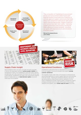 “The combination of iTradeNetwork’s procurement
                                                                                service and e-procurement platform gives each
                                       Sustainable                              hotel the freedom to purchase from a selection of
              Operational                                                       centrally approved suppliers and ensures that hotels
                                     Sourcing & Cost
              Excellence
                                        Reduction                               always have competitive trading terms. Daily spend
                                                                                reports have provided greater visibility of spend on
                          iTradeNetwork                                         which actions have been taken swiftly – improving
                            Purchasing                                          supplier performance and assisting in driving the
                             Lifecycle                                          hotels adherence to brand standards – providing
                                                                                our guests with improved service and consistency
              Supply Chain             Streamlined                              of product quality.”
                Insight                Operations
                                                                                F&B and Purchasing Director
                                                                                Jarvis Hotels




SAVE0D
                                               AND
                                  INDEPENDENT ICE
                                                V
                                                                                                                             10%
                                                                                                                              REDUCTNIOSTS  N
     0
£785,0                            ACCURATE SER G                                                                                TRIBUTIO CO
                                                                                                                               IN DIS

                                                IN
                                   LEVEL REPORT




                                                                                                                              REDUCE
75%     CTION
  EDUTS PURCHA Chain Insight
 RSupply SED                                                                 Operational Excellence
                                                                                                                              RISK
   ODUC
 IN PR
   Spend intelligence that is accurate, up to date and easily accessible     iTradeNetwork understands that you need operational excellence
   is vital for any organisation wishing to achieve greater visibility and   from your suppliers if you are to succeed in your quest to provide
   management of spend. The iTradeNetwork online P2P system captures         customer satisfaction.
   and generates up to date meaningful information that can then be used
                                                                             The hospitality industry often relies on the tenacity of entrepreneurial
   in both operator management and supply chain improvement initiatives.
                                                                             food and beverage teams to recover supplier failures by sourcing locally
   Based on reliable data you can make decisions rapidly and prevent
                                                                             at the last minute – impacting the operational efficiency and cost of
   small issues from escalating.
                                                                             sale and sometimes compromising customer satisfaction. For this

                                       FASTER, CLEANER                                                                       10%
                                                                             reason iTradeNetwork provides ongoing supplier management support,
                                                                             arranging contingent points of supply at the outset, for key product

SAVE
                                                                                                                                 Reduction
                                                                             categories and suppliers, which remain ready forDistribution Costs time.
                                                                                                                              in action at any

$1,000,000
                                       MORE EFFECTIVE
                                        PROCUREMENT
 