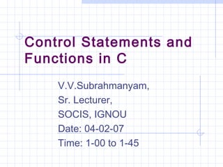 Control Statements and
Functions in C
V.V.Subrahmanyam,
Sr. Lecturer,
SOCIS, IGNOU
Date: 04-02-07
Time: 1-00 to 1-45
 