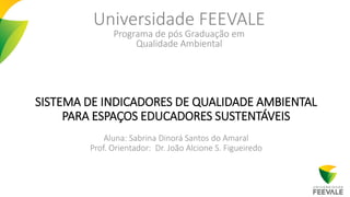 SISTEMA DE INDICADORES DE QUALIDADE AMBIENTAL
PARA ESPAÇOS EDUCADORES SUSTENTÁVEIS
Aluna: Sabrina Dinorá Santos do Amaral
Prof. Orientador: Dr. João Alcione S. Figueiredo
Universidade FEEVALE
Programa de pós Graduação em
Qualidade Ambiental
 