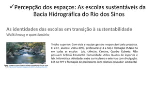 ✓Percepção dos espaços: As escolas sustentáveis da
Bacia Hidrográfica do Rio dos Sinos
As identidades das escolas em transição à sustentabilidade
Walkthroug e questionário
Figura . Imagem do trecho Superior da Bacia Hidrográfica do Rio dos Sinos
Fonte: http://turma71escola10.blogspot.com.br/2011_10_01_archive.html
Trecho superior: Com-vida e equipe gestora responsável pela proposta.
EI e EF, alunos ( 200 a 499) , professores (11 a 50) e formação ES.Não há
em todas as escolas Lab. ciências, Cantina, Quadra Coberta. Não
possuem Grêmio Estudantil. Comunidade utiliza Quadra de esportes e
lab. Informática. Atividades extra curriculares e externas com divulgação.
EES no PPP e formação de professores com coletivo educador ambiental
 