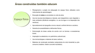 • Planejamento e projeto de adequação do espaço físico utilizados como
instrumentos de aprendizagem;
• Educação de todos os envolvidos no ciclo da obra;
• Uso de recursos tecnológicos e naturais, sem desperdício e sem degradar o
meio ambiente (eficiência energética, no uso da água e na disposição dos
resíduos);
• Aproveitamento da topografia e da luz natural; conforto térmico e acústico;
• Garantia de acessibilidade a deficientes físicos;
• Estruturação de áreas verdes de acordo com os biomas e ecossistemas
locais;
• Inspiração na sabedoria e no patrimônio cultural local;
• Uso de tecnologias e materiais de baixo carbono;
• Materiais de construção reciclados (subprodutos do ciclo industrial) ou pós-
consumo (madeira, metal e concreto reciclados).
Áreas construídas também educam
Espaço físico
 