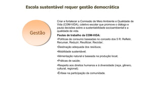 Gestão
Escola sustentável requer gestão democrática
Criar e fortalecer a Comissão de Meio Ambiente e Qualidade de
Vida (COM-ViDA), coletivo escolar que promove o diálogo e
pauta decisões sobre a sustentabilidade socioambiental e a
qualidade de vida.
Pautas de trabalho da COM-ViDA:
•Políticas de consumo baseadas no conceito dos 5 R: Refletir,
Recursar, Reduzir, Reutilizar, Reciclar;
•Destinação adequada dos resíduos;
•Mobilidade sustentável;
•Alimentação natural e baseada na produção local;
•Práticas de saúde;
•Respeito aos direitos humanos e à diversidade (raça, gênero,
cultural, regional);
•Ênfase na participação da comunidade.
 