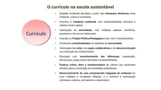 • Questão ambiental abordada a partir das interações dinâmicas entre
ambiente, cultura e sociedade.
• Incentivo à cidadania ambiental, com responsabilidade individual e
coletiva, local e global;
• Valorização da diversidade, com múltiplos saberes: científicos,
populares e dos povos tradicionais;
• Inserção no Projeto Político-Pedagógico multi, inter e transdisciplinar;
• Conteúdos contextualizados na realidade da comunidade;
• Valorização das artes, dos jogos colaborativos e da educomunicação
na construção de conhecimentos.
• Educação com reconhecimento das diferenças, cooperação,
democracia, justiça social, liberdade e sustentabilidade;
• Postura crítica, ética e transformadora de valores que reorientem
atitudes para a construção de sociedades sustentáveis.
• Desenvolvimento de uma compreensão integrada do ambiente em
suas múltiplas e complexas relações, e o incentivo à participação
individual e coletiva, permanente e responsável.
O currículo na escola sustentável
Currículo
 