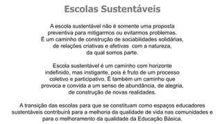 A escola sustentável não é somente uma proposta
preventiva para mitigarmos ou evitarmos problemas.
É um caminho de construção de sociabilidades solidárias,
de relações criativas e afetivas com a natureza,
da qual somos parte.
Escola sustentável é um caminho com horizonte
indefinido, mas instigante, pois é fruto de um processo
coletivo e participativo. É também um caminho que
provoca e convida a um senso de abundância, de alegria,
de construção de novas realidades.
A transição das escolas para que se constituam como espaços educadores
sustentáveis contribuirá para a melhoria da qualidade de vida nas comunidades e
para o melhoramento da qualidade da Educação Básica.
Escolas Sustentáveis
 
