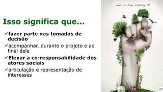 Isso significa que...
✓fazer parte nas tomadas de
decisão
✓acompanhar, durante o projeto e ao
final dele
✓Elevar a co-responsabilidade dos
atores sociais
✓articulação e representação de
interesses
 
