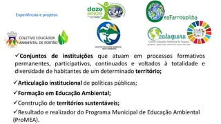 ✓Conjuntos de instituições que atuam em processos formativos
permanentes, participativos, continuados e voltados à totalidade e
diversidade de habitantes de um determinado território;
✓Articulação institucional de políticas públicas;
✓Formação em Educação Ambiental;
✓Construção de territórios sustentáveis;
✓Resultado e realizador do Programa Municipal de Educação Ambiental
(ProMEA).
Experiências e projetos
COLETIVO EDUCADOR
AMBIENTAL DE PORTÃO
 