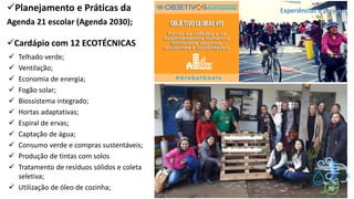 ✓Planejamento e Práticas da
Agenda 21 escolar (Agenda 2030);
✓Cardápio com 12 ECOTÉCNICAS
✓ Telhado verde;
✓ Ventilação;
✓ Economia de energia;
✓ Fogão solar;
✓ Biossistema integrado;
✓ Hortas adaptativas;
✓ Espiral de ervas;
✓ Captação de água;
✓ Consumo verde e compras sustentáveis;
✓ Produção de tintas com solos
✓ Tratamento de resíduos sólidos e coleta
seletiva;
✓ Utilização de óleo de cozinha;
Experiências e projetos
 
