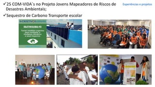 ✓25 COM-VIDA´s no Projeto Jovens Mapeadores de Riscos de
Desastres Ambientais;
✓Sequestro de Carbono Transporte escolar
Experiências e projetos
 