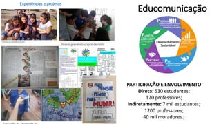 Educomunicação
PARTICIPAÇÃO E ENVOLVIMENTO
Direta: 530 estudantes;
120 professores;
Indiretamente: 7 mil estudantes;
1200 professores;
40 mil moradores.;
Experiências e projetos
 