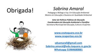 Sabrina Amaral
Pedagoga e Bióloga e Esp. Em Educação Ambiental
Mestre em Educação e Doutora em Qualidade Ambiental
Setor de Políticas Públicas de Educação
Coordenadora de Educação Ambiental e Científica
Secretaria Municipal de Educação, Cultura e Esportes
www.ceataquara.eco.br
www.ceaportao.eco.br
sdsamarall@gmail.com
Sabrina.amaral@edu.taquara.rs.gov.br
Whatsapp 51984680881
Obrigada!
 