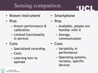 Sensing comparison
• Known instrument
• Pros
– Known performance &
calibration
– Limited functionality
in devices
• Cons
– Specialised recording
– Costs
– Learning how to
operate
• Smartphone
• Pros
– Available, people are
familiar with it
– Storage,
communication
• Cons
– Variability in
performance
– Operating systems,
versions, specific
devices
 