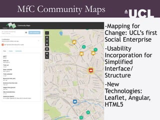 -Mapping for
Change: UCL’s first
Social Enterprise
-Usability
Incorporation for
Simplified
Interface/
Structure
-New
Technologies:
Leaflet, Angular,
HTML5
MfC Community Maps
 