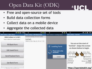 Open Data Kit (ODK)
• Free and open-source set of tools
• Build data collection forms
• Collect data on a mobile device
• Aggregate the collected data
Michalis Vitos, ExCiteS
https://opendatakit.org/
 