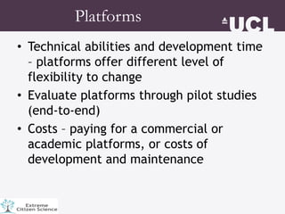• Technical abilities and development time
– platforms offer different level of
flexibility to change
• Evaluate platforms through pilot studies
(end-to-end)
• Costs – paying for a commercial or
academic platforms, or costs of
development and maintenance
Platforms
 