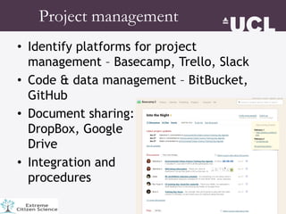 • Identify platforms for project
management – Basecamp, Trello, Slack
• Code & data management – BitBucket,
GitHub
• Document sharing:
DropBox, Google
Drive
• Integration and
procedures
Project management
 