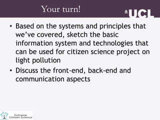 • Based on the systems and principles that
we’ve covered, sketch the basic
information system and technologies that
can be used for citizen science project on
light pollution
• Discuss the front-end, back-end and
communication aspects
Your turn!
 