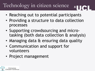 • Reaching out to potential participants
• Providing a structure to data collection
processes
• Supporting crowdsourcing and micro-
tasking (both data collection & analysis)
• Managing data & ensuring data quality
• Communication and support for
volunteers
• Project management
Technology in citizen science
 