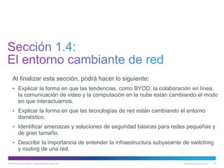 © 2013 Cisco y/o sus filiales. Todos los derechos reservados. Información pública de Cisco 48
Al finalizar esta sección, podrá hacer lo siguiente:
• Explicar la forma en que las tendencias, como BYOD, la colaboración en línea,
la comunicación de video y la computación en la nube están cambiando el modo
en que interactuamos.
• Explicar la forma en que las tecnologías de red están cambiando el entorno
doméstico.
• Identificar amenazas y soluciones de seguridad básicas para redes pequeñas y
de gran tamaño.
• Describir la importancia de entender la infraestructura subyacente de switching
y routing de una red.
 