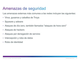 © 2013 Cisco y/o sus filiales. Todos los derechos reservados. Información pública de Cisco 61
Las amenazas externas más comunes a las redes incluyen las siguientes:
• Virus, gusanos y caballos de Troya
• Spyware y adware
• Ataques de día cero, también llamados "ataques de hora cero"
• Ataques de hackers
• Ataques por denegación de servicio
• Intercepción y robo de datos
• Robo de identidad
 