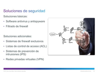© 2013 Cisco y/o sus filiales. Todos los derechos reservados. Información pública de Cisco 62
Soluciones básicas:
• Software antivirus y antispyware
• Filtrado de firewall
Soluciones adicionales:
• Sistemas de firewall exclusivos
• Listas de control de acceso (ACL)
• Sistemas de prevención de
intrusiones (IPS)
• Redes privadas virtuales (VPN)
 
