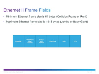 © 2013 Cisco and/or its affiliates. All rights reserved. Cisco Public 10
• Minimum Ethernet frame size is 64 bytes (Collision Frame or Runt)
• Maximum Ethernet frame size is 1518 bytes (Jumbo or Baby Giant)
 