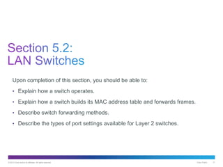 © 2013 Cisco and/or its affiliates. All rights reserved. Cisco Public 21
Upon completion of this section, you should be able to:
• Explain how a switch operates.
• Explain how a switch builds its MAC address table and forwards frames.
• Describe switch forwarding methods.
• Describe the types of port settings available for Layer 2 switches.
 