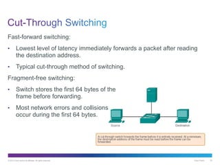 © 2013 Cisco and/or its affiliates. All rights reserved. Cisco Public 33
Fast-forward switching:
• Lowest level of latency immediately forwards a packet after reading
the destination address.
• Typical cut-through method of switching.
Fragment-free switching:
• Switch stores the first 64 bytes of the
frame before forwarding.
• Most network errors and collisions
occur during the first 64 bytes.
 