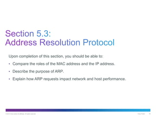 © 2013 Cisco and/or its affiliates. All rights reserved. Cisco Public 39
Upon completion of this section, you should be able to:
• Compare the roles of the MAC address and the IP address.
• Describe the purpose of ARP.
• Explain how ARP requests impact network and host performance.
 