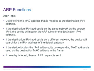 © 2013 Cisco and/or its affiliates. All rights reserved. Cisco Public 45
ARP Table
• Used to find the MAC address that is mapped to the destination IPv4
address.
• If the destination IPv4 address is on the same network as the source
IPv4, the device will search the ARP table for the destination IPv4
address.
• If the destination IPv4 address is on a different network, the device will
search for the IPv4 address of the default gateway.
• If the device locates the IPv4 address, its corresponding MAC address is
used as the destination MAC address in the frame.
• If no entry is found, then an ARP request is sent.
 